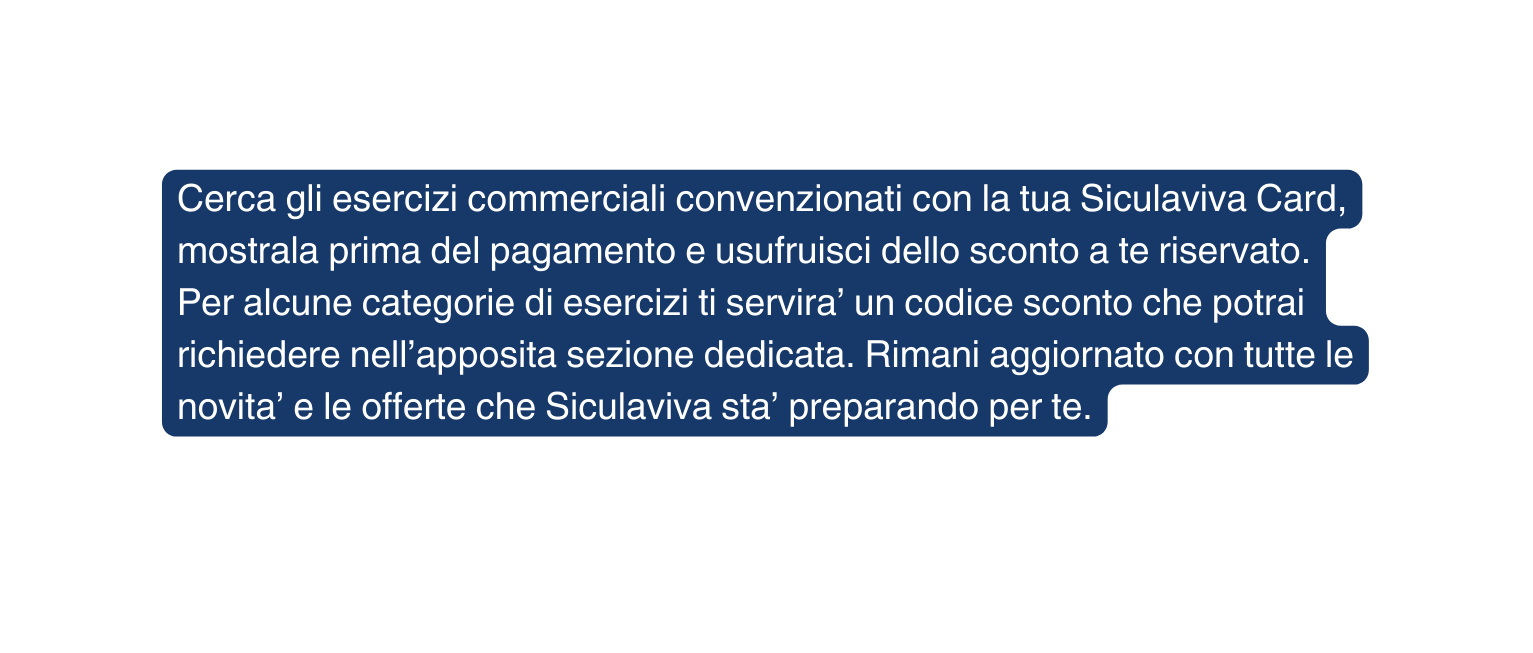 Cerca gli esercizi commerciali convenzionati con la tua Siculaviva Card mostrala prima del pagamento e usufruisci dello sconto a te riservato Per alcune categorie di esercizi ti servira un codice sconto che potrai richiedere nell apposita sezione dedicata Rimani aggiornato con tutte le novita e le offerte che Siculaviva sta preparando per te