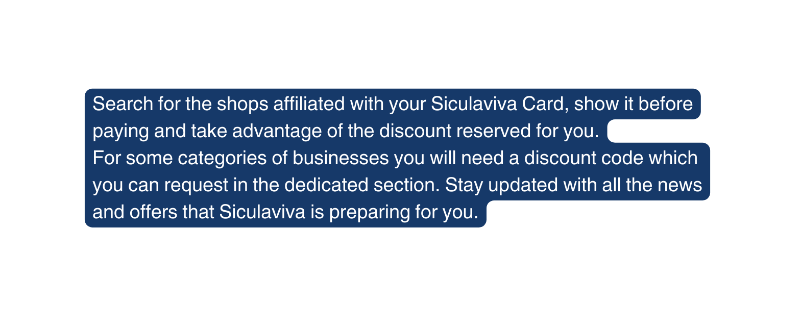 Search for the shops affiliated with your Siculaviva Card show it before paying and take advantage of the discount reserved for you For some categories of businesses you will need a discount code which you can request in the dedicated section Stay updated with all the news and offers that Siculaviva is preparing for you